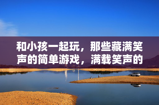 和小孩一起玩，那些藏满笑声的简单游戏，满载笑声的童趣游戏