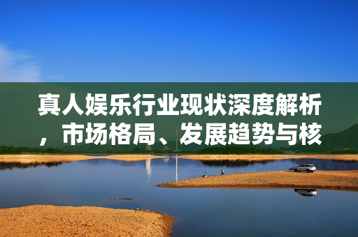 真人娱乐行业现状深度解析，市场格局、发展趋势与核心挑战，真人娱乐行业现状深度解析，市场格局、发展趋势与核心挑战