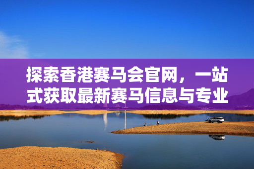 探索香港赛马会官网，一站式获取最新赛马信息与专业投注指南，香港赛马会官网，一站式获取最新赛马信息与专业投注指南