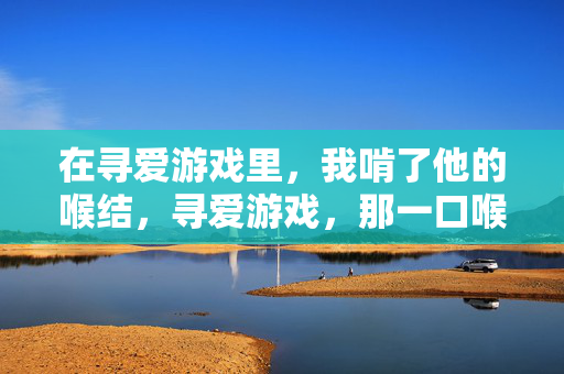 在寻爱游戏里,我啃了他的喉结,寻爱游戏,那一口喉结