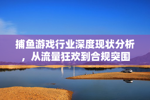 捕鱼游戏行业深度现状分析，从流量狂欢到合规突围
