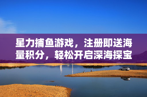 星力捕鱼游戏，注册即送海量积分，轻松开启深海探宝之旅！星力捕鱼，注册即送海量积分，开启深海探宝之旅！