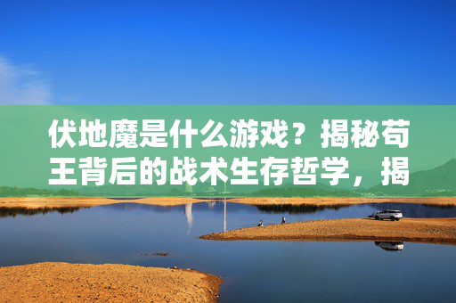 伏地魔是什么游戏？揭秘苟王背后的战术生存哲学，揭秘伏地魔游戏，苟王的战术生存哲学