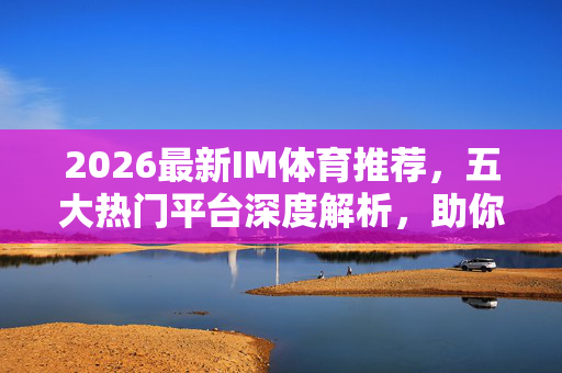 2026最新IM体育推荐,五大热门平台深度解析,助你畅享极致体育观赛体验