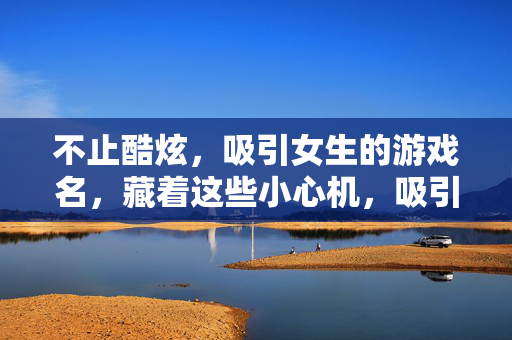 不止酷炫，吸引女生的游戏名，藏着这些小心机，吸引女生的游戏名，酷炫之外的小心机