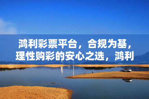 鸿利彩票平台，合规为基，理性购彩的安心之选，鸿利彩票平台，合规为基，理性购彩安心之选