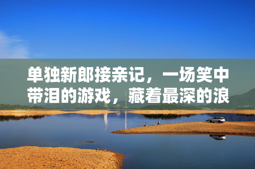 单独新郎接亲记，一场笑中带泪的游戏，藏着最深的浪漫，新郎独接亲，笑泪交织的浪漫