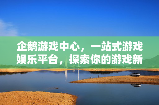 企鹅游戏中心，一站式游戏娱乐平台，探索你的游戏新世界，企鹅游戏中心，探索游戏新世界的一站平台