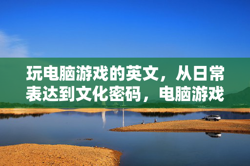 玩电脑游戏的英文，从日常表达到文化密码，电脑游戏英文，日常表达到文化密码