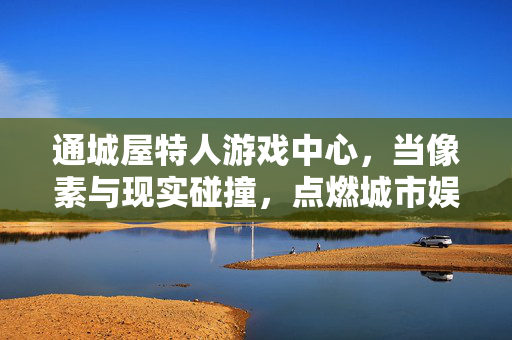通城屋特人游戏中心，当像素与现实碰撞，点燃城市娱乐新活力，通城屋特人游戏中心，像素现实碰撞，点燃城市娱乐新活力