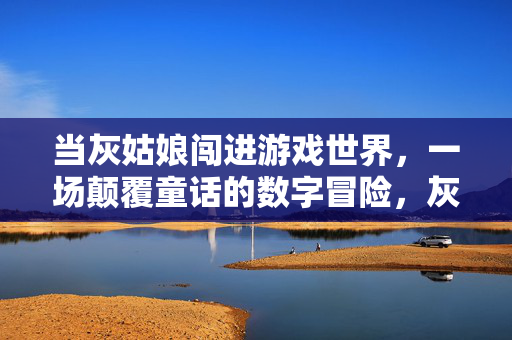 当灰姑娘闯进游戏世界，一场颠覆童话的数字冒险，灰姑娘的数字游戏颠覆之旅