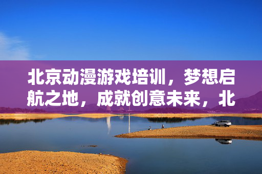 北京动漫游戏培训，梦想启航之地，成就创意未来，北京动漫游戏培训，梦想启航，成就创意未来