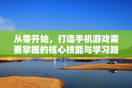 从零开始，打造手机游戏需要掌握的核心技能与学习路径，从零开始打造手机游戏，核心技能与学习路径