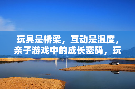玩具是桥梁，互动是温度，亲子游戏中的成长密码，玩具为桥，互动传温，亲子游戏的成长密码