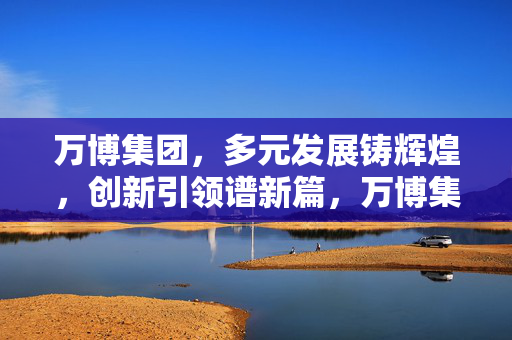 万博集团，多元发展铸辉煌，创新引领谱新篇，万博集团，多元发展铸辉煌 创新引领谱新篇