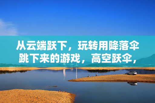 从云端跃下，玩转用降落伞跳下来的游戏，高空跃伞，玩转云端游戏