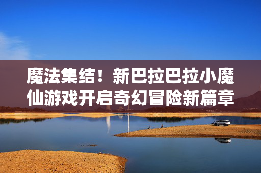 魔法集结！新巴拉巴拉小魔仙游戏开启奇幻冒险新篇章，魔法集结！新巴拉巴拉小魔仙游戏开启奇幻冒险新篇章