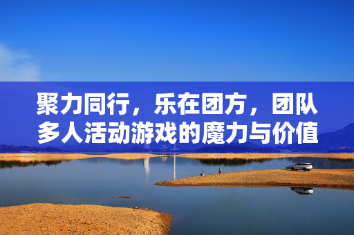 聚力同行，乐在团方，团队多人活动游戏的魔力与价值，聚力同行，乐在团方，团队多人活动游戏的魔力与价值