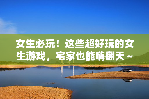 女生必玩！这些超好玩的女生游戏，宅家也能嗨翻天～