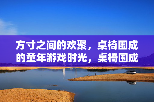 方寸之间的欢聚，桌椅围成的童年游戏时光，桌椅围成的童年欢聚时光