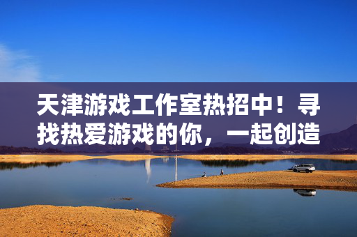 天津游戏工作室热招中！寻找热爱游戏的你，一起创造爆款游戏，天津游戏工作室热招，热爱游戏，共创爆款！