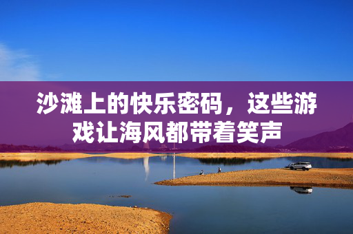 沙滩上的快乐密码，这些游戏让海风都带着笑声