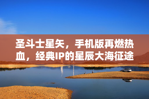 圣斗士星矢，手机版再燃热血，经典IP的星辰大海征途，圣斗士星矢手游再燃热血，经典IP星辰大海征途
