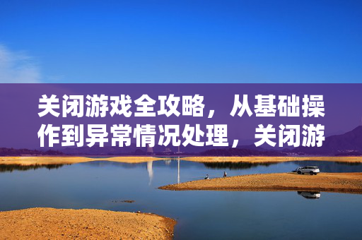 关闭游戏全攻略，从基础操作到异常情况处理，关闭游戏全攻略，从基础操作到异常情况处理