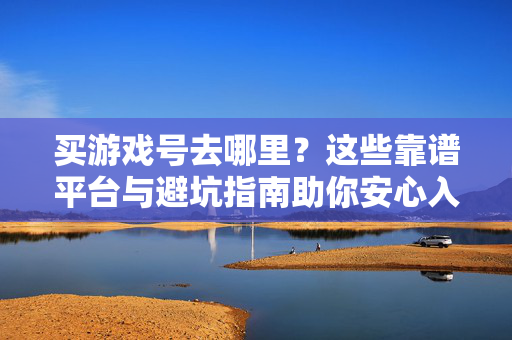 买游戏号去哪里？这些靠谱平台与避坑指南助你安心入手