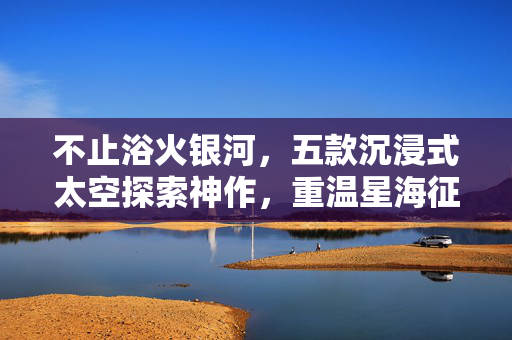不止浴火银河，五款沉浸式太空探索神作，重温星海征途