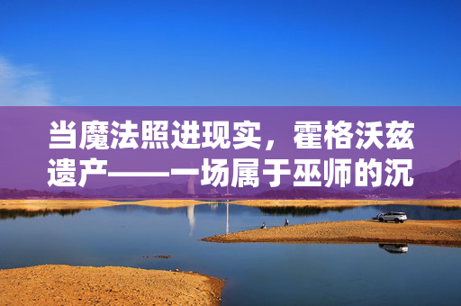 当魔法照进现实，霍格沃兹遗产——一场属于巫师的沉浸式冒险，霍格沃兹遗产，魔法照进现实的沉浸式巫师冒险