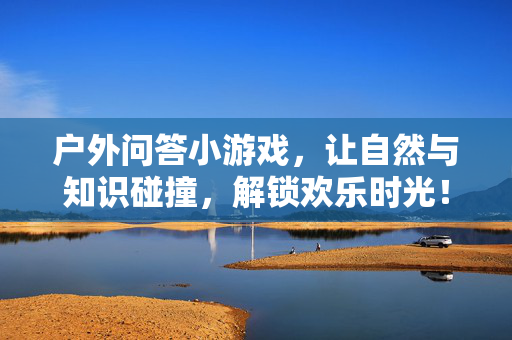 户外问答小游戏，让自然与知识碰撞，解锁欢乐时光！户外问答，自然知识碰撞，解锁欢乐时光
