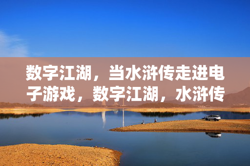 数字江湖，当水浒传走进电子游戏，数字江湖，水浒传的电子游戏演绎