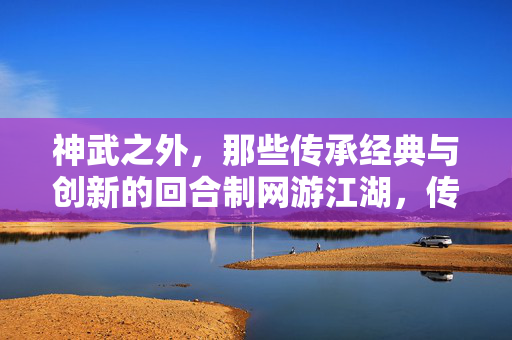 神武之外，那些传承经典与创新的回合制网游江湖，传承创新，神武之外的回合制江湖