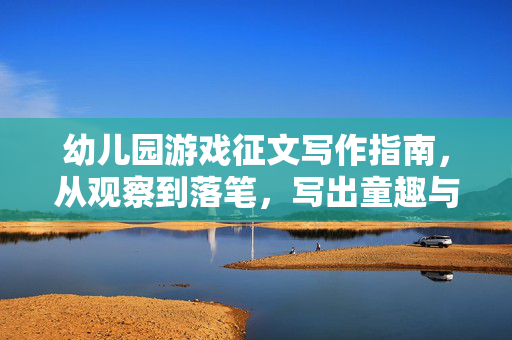幼儿园游戏征文写作指南，从观察到落笔，写出童趣与温度，幼儿园游戏征文指南，观察落笔，写出童趣与温度