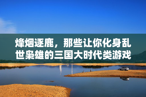 烽烟逐鹿，那些让你化身乱世枭雄的三国大时代类游戏