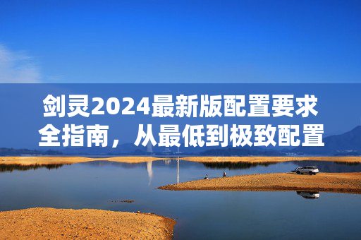 剑灵2024最新版配置要求全指南，从最低到极致配置，轻松畅玩唯美武侠世界！