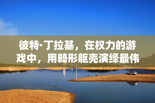彼特·丁拉基，在权力的游戏中，用畸形躯壳演绎最伟大的灵魂