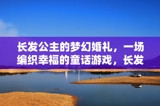 长发公主的梦幻婚礼，一场编织幸福的童话游戏，长发公主的梦幻婚礼，编织童话幸福游戏