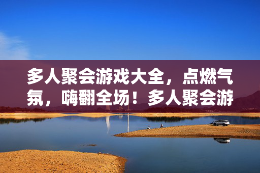 多人聚会游戏大全，点燃气氛，嗨翻全场！多人聚会游戏大全，点燃气氛，嗨翻全场！
