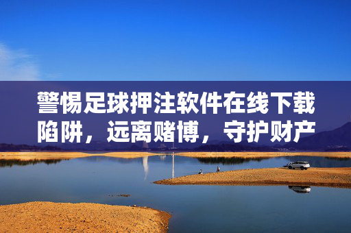 警惕足球押注软件在线下载陷阱，远离赌博，守护财产安全