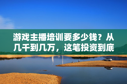 游戏主播培训要多少钱？从几千到几万，这笔投资到底值不值？游戏主播培训费几千到几万，这笔投资值不值？