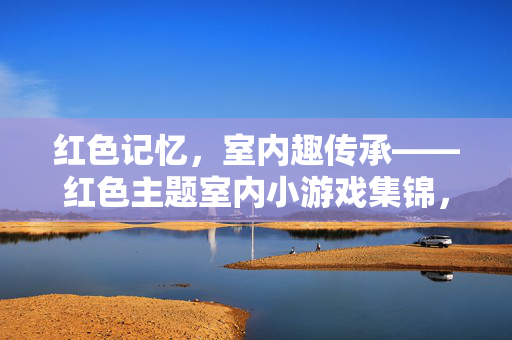 红色记忆，室内趣传承——红色主题室内小游戏集锦，红色记忆，室内趣传承——红色主题室内小游戏集锦