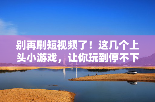 别再刷短视频了！这几个上头小游戏，让你玩到停不下来，别再刷短视频了！上头小游戏让你玩到停不下来
