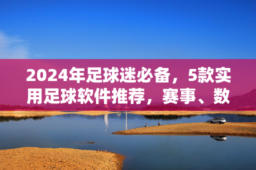 2024年足球迷必备，5款实用足球软件推荐，赛事、数据、社区全覆盖，2024年足球迷必备，5款赛事数据社区全覆盖实用软件推荐