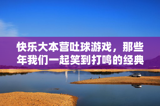 快乐大本营吐球游戏，那些年我们一起笑到打鸣的经典环节，快乐大本营吐球游戏，那些年我们一起笑到打鸣的经典