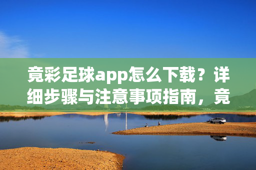 竟彩足球app怎么下载？详细步骤与注意事项指南，竟彩足球app下载指南，详细步骤与注意事项