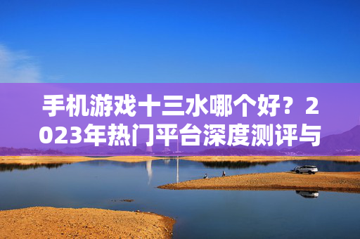 手机游戏十三水哪个好？2023年热门平台深度测评与选择指南，2023年手机游戏十三水热门平台深度测评与选择指南