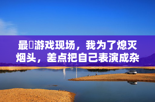 最囧游戏现场，我为了熄灭烟头，差点把自己表演成杂技演员，囧！为灭烟头差点表演杂技