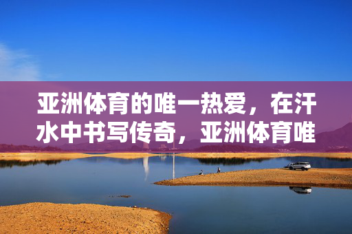 亚洲体育的唯一热爱，在汗水中书写传奇，亚洲体育唯一热爱，汗水书传奇